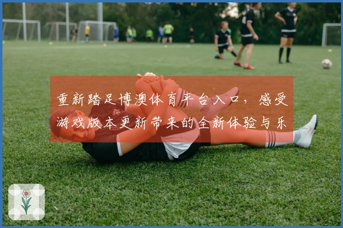 重新踏足博澳体育平台入口，感受游戏版本更新带来的全新体验与乐趣