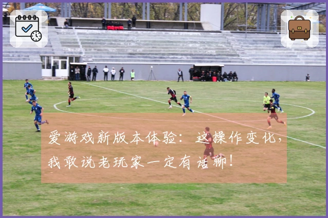 爱游戏新版本体验：这操作变化，我敢说老玩家一定有话聊！