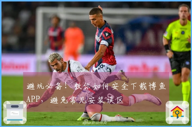 避坑必备!教你如何安全下载博鱼APP,避免常见安装误区