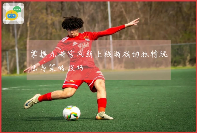 掌握九游官网新上线游戏的独特玩法与策略技巧