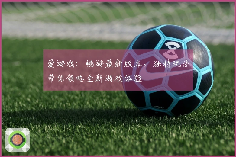 爱游戏：畅游最新版本，独特玩法带你领略全新游戏体验
