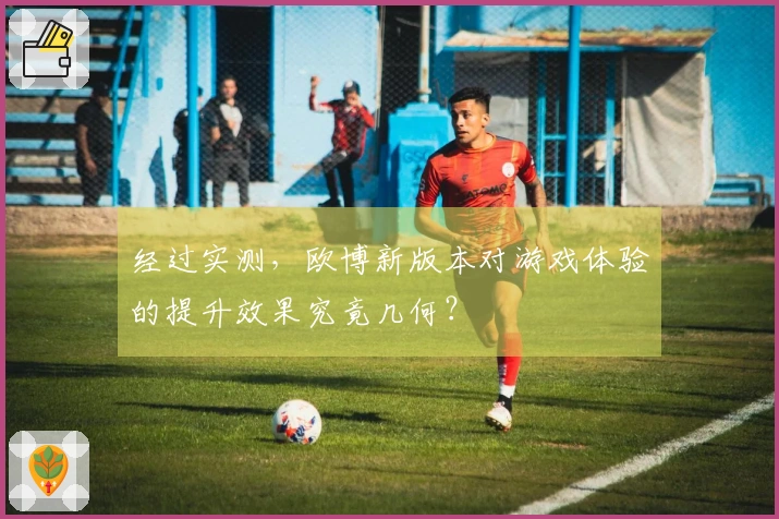 经过实测，欧博新版本对游戏体验的提升效果究竟几何？