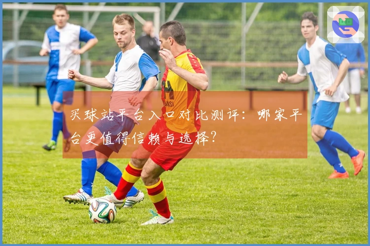 买球站平台入口对比测评：哪家平台更值得信赖与选择？