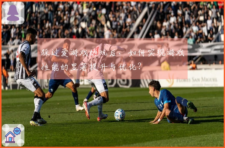 踩过爱游戏的坑后，如何实现游戏性能的显著提升与优化？
