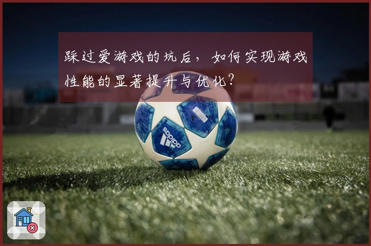 踩过爱游戏的坑后，如何实现游戏性能的显著提升与优化？